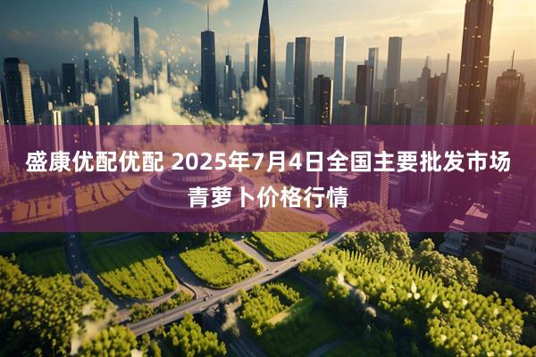 盛康优配优配 2025年7月4日全国主要批发市场青萝卜价格行情