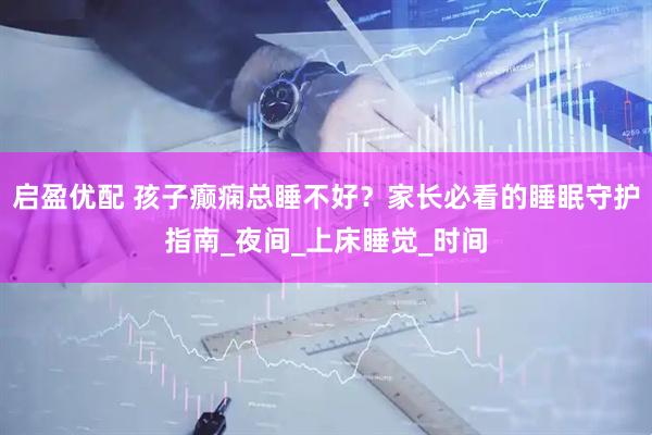 启盈优配 孩子癫痫总睡不好？家长必看的睡眠守护指南_夜间_上床睡觉_时间