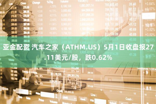 亚金配资 汽车之家（ATHM.US）5月1日收盘报27.11美元/股，跌0.62%