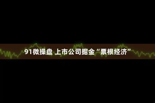 91微操盘 上市公司掘金“票根经济”