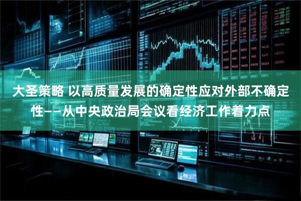大圣策略 以高质量发展的确定性应对外部不确定性——从中央政治局会议看经济工作着力点
