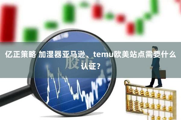 亿正策略 加湿器亚马逊、temu欧美站点需要什么认证？