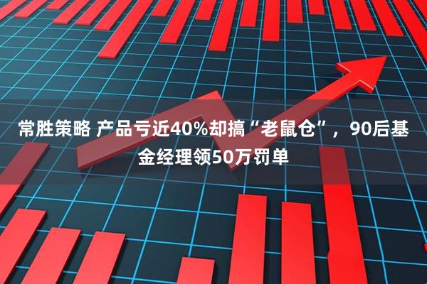 常胜策略 产品亏近40%却搞“老鼠仓”，90后基金经理领50万罚单