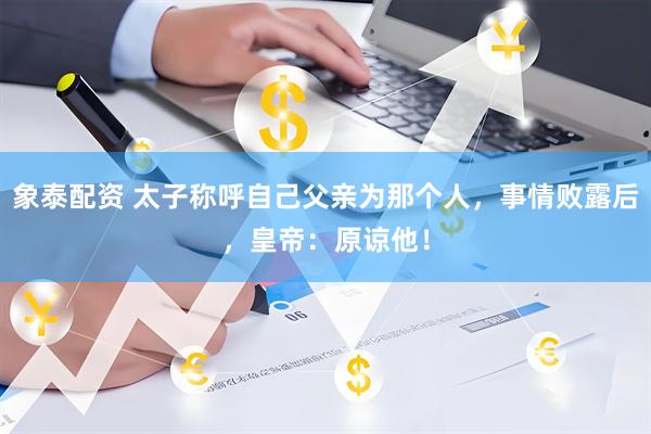 象泰配资 太子称呼自己父亲为那个人，事情败露后，皇帝：原谅他！